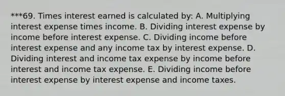 ***69. Times interest earned is calculated by: A. Multiplying interest expense times income. B. Dividing interest expense by income before interest expense. C. Dividing income before interest expense and any income tax by interest expense. D. Dividing interest and income tax expense by income before interest and income tax expense. E. Dividing income before interest expense by interest expense and income taxes.