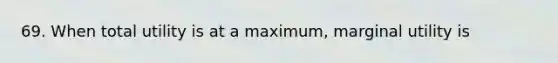 69. When total utility is at a maximum, marginal utility is