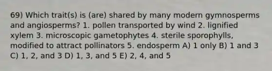 69) Which trait(s) is (are) shared by many modern gymnosperms and angiosperms? 1. pollen transported by wind 2. lignified xylem 3. microscopic gametophytes 4. sterile sporophylls, modified to attract pollinators 5. endosperm A) 1 only B) 1 and 3 C) 1, 2, and 3 D) 1, 3, and 5 E) 2, 4, and 5