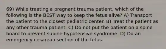 69) While treating a pregnant trauma patient, which of the following is the BEST way to keep the fetus alive? A) Transport the patient to the closest pediatric center. B) Treat the patient as any other trauma patient. C) Do not put the patient on a spine board to prevent supine hypotensive syndrome. D) Do an emergency cesarean section of the fetus.