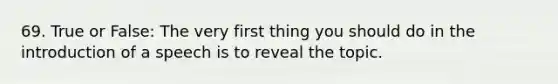 69. True or False: The very first thing you should do in the introduction of a speech is to reveal the topic.