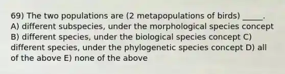 69) The two populations are (2 metapopulations of birds) _____. A) different subspecies, under the morphological species concept B) different species, under the biological species concept C) different species, under the phylogenetic species concept D) all of the above E) none of the above