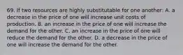 69. If two resources are highly substitutable for one another: A. a decrease in the price of one will increase unit costs of production. B. an increase in the price of one will increase the demand for the other. C. an increase in the price of one will reduce the demand for the other. D. a decrease in the price of one will increase the demand for the other.