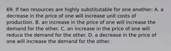 69. If two resources are highly substitutable for one another: A. a decrease in the price of one will increase unit costs of production. B. an increase in the price of one will increase the demand for the other. C. an increase in the price of one will reduce the demand for the other. D. a decrease in the price of one will increase the demand for the other.