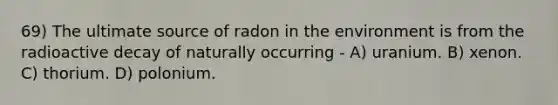 69) The ultimate source of radon in the environment is from the radioactive decay of naturally occurring - A) uranium. B) xenon. C) thorium. D) polonium.