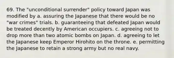 69. The "unconditional surrender" policy toward Japan was modified by a. assuring the Japanese that there would be no "war crimes" trials. b. guaranteeing that defeated Japan would be treated decently by American occupiers. c. agreeing not to drop more than two atomic bombs on Japan. d. agreeing to let the Japanese keep Emperor Hirohito on the throne. e. permitting the Japanese to retain a strong army but no real navy.