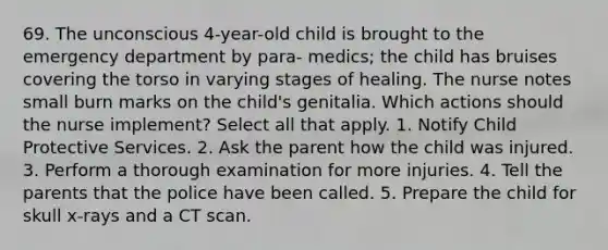 69. The unconscious 4-year-old child is brought to the emergency department by para- medics; the child has bruises covering the torso in varying stages of healing. The nurse notes small burn marks on the child's genitalia. Which actions should the nurse implement? Select all that apply. 1. Notify Child Protective Services. 2. Ask the parent how the child was injured. 3. Perform a thorough examination for more injuries. 4. Tell the parents that the police have been called. 5. Prepare the child for skull x-rays and a CT scan.