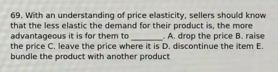 69. With an understanding of price elasticity, sellers should know that the less elastic the demand for their product is, the more advantageous it is for them to ________. A. drop the price B. raise the price C. leave the price where it is D. discontinue the item E. bundle the product with another product