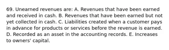 69. Unearned revenues are: A. Revenues that have been earned and received in cash. B. Revenues that have been earned but not yet collected in cash. C. Liabilities created when a customer pays in advance for products or services before the revenue is earned. D. Recorded as an asset in the accounting records. E. Increases to owners' capital.