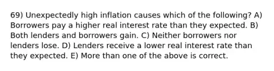 69) Unexpectedly high inflation causes which of the following? A) Borrowers pay a higher real interest rate than they expected. B) Both lenders and borrowers gain. C) Neither borrowers nor lenders lose. D) Lenders receive a lower real interest rate than they expected. E) More than one of the above is correct.