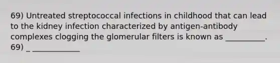 69) Untreated streptococcal infections in childhood that can lead to the kidney infection characterized by antigen-antibody complexes clogging the glomerular filters is known as __________. 69) _ ____________