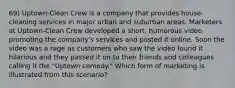 69) Uptown-Clean Crew is a company that provides house-cleaning services in major urban and suburban areas. Marketers at Uptown-Clean Crew developed a short, humorous video promoting the company's services and posted it online. Soon the video was a rage as customers who saw the video found it hilarious and they passed it on to their friends and colleagues calling it the "Uptown comedy." Which form of marketing is illustrated from this scenario?