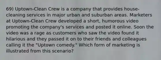 69) Uptown-Clean Crew is a company that provides house-cleaning services in major urban and suburban areas. Marketers at Uptown-Clean Crew developed a short, humorous video promoting the company's services and posted it online. Soon the video was a rage as customers who saw the video found it hilarious and they passed it on to their friends and colleagues calling it the "Uptown comedy." Which form of marketing is illustrated from this scenario?