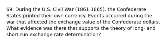 69. During the U.S. Civil War (1861-1865), the Confederate States printed their own currency. Events occurred during the war that affected the exchange value of the Confederate dollars. What evidence was there that supports the theory of long- and short-run exchange rate determination?