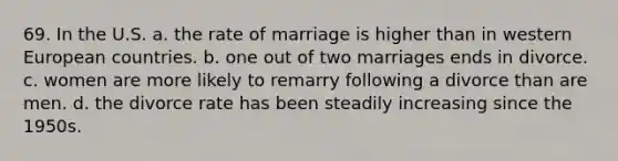 69. In the U.S. a. the rate of marriage is higher than in western European countries. b. one out of two marriages ends in divorce. c. women are more likely to remarry following a divorce than are men. d. the divorce rate has been steadily increasing since the 1950s.