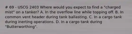 # 69 - USCG 2403 Where would you expect to find a "charged mist" on a tanker? A. In the overflow line while topping off. B. In common vent header during tank ballasting. C. In a cargo tank during inerting operations. D. In a cargo tank during "Butterworthing".