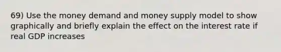 69) Use the money demand and money supply model to show graphically and briefly explain the effect on the interest rate if real GDP increases