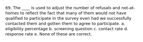 69. The ____ is used to adjust the number of refusals and not-at-homes to reflect the fact that many of them would not have qualified to participate in the survey even had we successfully contacted them and gotten them to agree to participate. a. eligibility percentage b. screening question c. contact rate d. response rate e. None of these are correct.