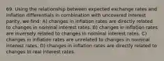 69. Using the relationship between expected exchange rates and inflation differentials in combination with uncovered interest parity, we find: A) changes in inflation rates are directly related to changes in nominal interest rates. B) changes in inflation rates are inversely related to changes in nominal interest rates. C) changes in inflation rates are unrelated to changes in nominal interest rates. D) changes in inflation rates are directly related to changes in real interest rates.