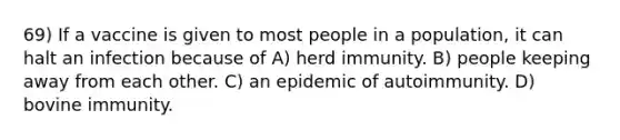 69) If a vaccine is given to most people in a population, it can halt an infection because of A) herd immunity. B) people keeping away from each other. C) an epidemic of autoimmunity. D) bovine immunity.