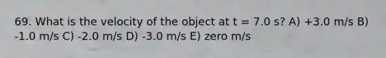 69. What is the velocity of the object at t = 7.0 s? A) +3.0 m/s B) -1.0 m/s C) -2.0 m/s D) -3.0 m/s E) zero m/s