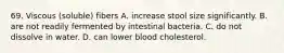 69. Viscous (soluble) fibers A. increase stool size significantly. B. are not readily fermented by intestinal bacteria. C. do not dissolve in water. D. can lower blood cholesterol.