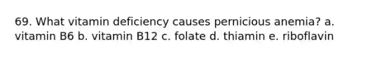 69. What vitamin deficiency causes pernicious anemia? a. vitamin B6 b. vitamin B12 c. folate d. thiamin e. riboflavin