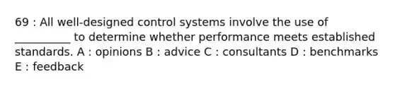 69 : All well-designed control systems involve the use of __________ to determine whether performance meets established standards. A : opinions B : advice C : consultants D : benchmarks E : feedback