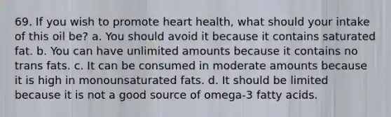 69. If you wish to promote heart health, what should your intake of this oil be? a. You should avoid it because it contains saturated fat. b. You can have unlimited amounts because it contains no trans fats. c. It can be consumed in moderate amounts because it is high in monounsaturated fats. d. It should be limited because it is not a good source of omega-3 fatty acids.