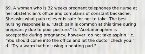 69. A woman who is 32 weeks pregnant telephones the nurse at her obstetrician's office and complains of constant backache. She asks what pain reliever is safe for her to take. The best nursing response is a. "Back pain is common at this time during pregnancy due to poor posture." b. "Acetaminophen is acceptable during pregnancy; however, do not take aspirin." c. "You should come into the office and let the doctor check you." d. "Try a warm bath or using a heating pad."