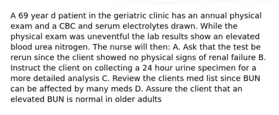 A 69 year d patient in the geriatric clinic has an annual physical exam and a CBC and serum electrolytes drawn. While the physical exam was uneventful the lab results show an elevated blood urea nitrogen. The nurse will then: A. Ask that the test be rerun since the client showed no physical signs of renal failure B. Instruct the client on collecting a 24 hour urine specimen for a more detailed analysis C. Review the clients med list since BUN can be affected by many meds D. Assure the client that an elevated BUN is normal in older adults