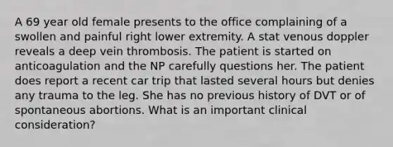 A 69 year old female presents to the office complaining of a swollen and painful right lower extremity. A stat venous doppler reveals a deep vein thrombosis. The patient is started on anticoagulation and the NP carefully questions her. The patient does report a recent car trip that lasted several hours but denies any trauma to the leg. She has no previous history of DVT or of spontaneous abortions. What is an important clinical consideration?