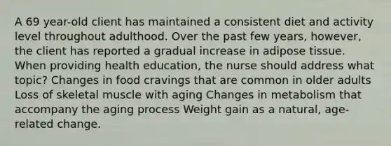 A 69 year-old client has maintained a consistent diet and activity level throughout adulthood. Over the past few years, however, the client has reported a gradual increase in adipose tissue. When providing health education, the nurse should address what topic? Changes in food cravings that are common in older adults Loss of skeletal muscle with aging Changes in metabolism that accompany the aging process Weight gain as a natural, age-related change.