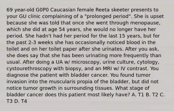 69 year-old G0P0 Caucasian female Reeta skeeter presents to your GU clinic complaining of a "prolonged period". She is upset because she was told that once she went through menopause, which she did at age 54 years, she would no longer have her period. She hadn't had her period for the last 15 years, but for the past 2-3 weeks she has occasionally noticed blood in the toilet and on her toilet paper after she urinates. After you ask, she does say that she has been urinating more frequently than usual. After doing a UA w/ microscopy, urine culture, cytology, cystourethroscopy with biopsy, and an MRI w/ IV contrast. You diagnose the patient with bladder cancer. You found tumor invasion into the muscularis propia of the bladder, but did not notice tumor growth in surrounding tissues. What stage of bladder cancer does this patient most likely have? A. T1 B. T2 C. T3 D. T4