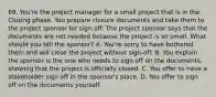 69. You're the project manager for a small project that is in the Closing phase. You prepare closure documents and take them to the project sponsor for sign-off. The project sponsor says that the documents are not needed because the project is so small. What should you tell the sponsor? A. You're sorry to have bothered them and will close the project without sign-off. B. You explain the sponsor is the one who needs to sign off on the documents, showing that the project is officially closed. C. You offer to have a stakeholder sign off in the sponsor's place. D. You offer to sign off on the documents yourself.