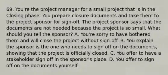 69. You're the project manager for a small project that is in the Closing phase. You prepare closure documents and take them to the project sponsor for sign-off. The project sponsor says that the documents are not needed because the project is so small. What should you tell the sponsor? A. You're sorry to have bothered them and will close the project without sign-off. B. You explain the sponsor is the one who needs to sign off on the documents, showing that the project is officially closed. C. You offer to have a stakeholder sign off in the sponsor's place. D. You offer to sign off on the documents yourself.