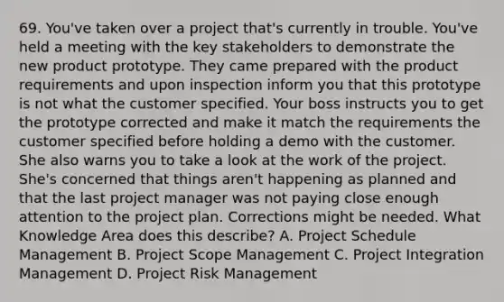 69. You've taken over a project that's currently in trouble. You've held a meeting with the key stakeholders to demonstrate the new product prototype. They came prepared with the product requirements and upon inspection inform you that this prototype is not what the customer specified. Your boss instructs you to get the prototype corrected and make it match the requirements the customer specified before holding a demo with the customer. She also warns you to take a look at the work of the project. She's concerned that things aren't happening as planned and that the last project manager was not paying close enough attention to the project plan. Corrections might be needed. What Knowledge Area does this describe? A. Project Schedule Management B. Project Scope Management C. Project Integration Management D. Project Risk Management