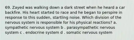 69. Zayed was walking down a dark street when he heard a car backfire. His heart started to race and he began to perspire in response to this sudden, startling noise. Which division of the nervous system is responsible for his physical reactions? a. sympathetic nervous system b . parasympathetic nervous system c . endocrine system d . somatic nervous system