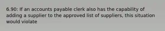 6.90: If an accounts payable clerk also has the capability of adding a supplier to the approved list of suppliers, this situation would violate