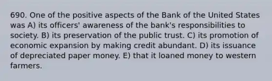 690. One of the positive aspects of the Bank of the United States was A) its officers' awareness of the bank's responsibilities to society. B) its preservation of the public trust. C) its promotion of economic expansion by making credit abundant. D) its issuance of depreciated paper money. E) that it loaned money to western farmers.