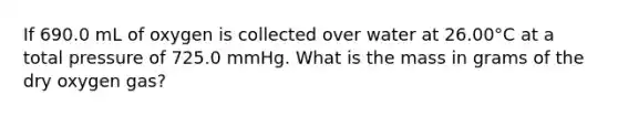 If 690.0 mL of oxygen is collected over water at 26.00°C at a total pressure of 725.0 mmHg. What is the mass in grams of the dry oxygen gas?