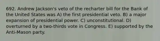 692. Andrew Jackson's veto of the recharter bill for the Bank of the United States was A) the first presidential veto. B) a major expansion of presidential power. C) unconstitutional. D) overturned by a two-thirds vote in Congress. E) supported by the Anti-Mason party.