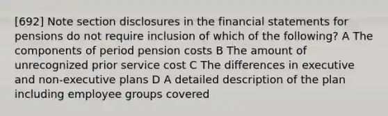 [692] Note section disclosures in the financial statements for pensions do not require inclusion of which of the following? A The components of period pension costs B The amount of unrecognized prior service cost C The differences in executive and non-executive plans D A detailed description of the plan including employee groups covered