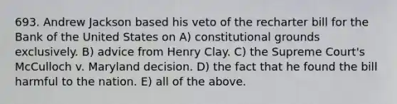 693. Andrew Jackson based his veto of the recharter bill for the Bank of the United States on A) constitutional grounds exclusively. B) advice from Henry Clay. C) the Supreme Court's McCulloch v. Maryland decision. D) the fact that he found the bill harmful to the nation. E) all of the above.