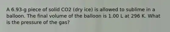 A 6.93-g piece of solid CO2 (dry ice) is allowed to sublime in a balloon. The final volume of the balloon is 1.00 L at 296 K. What is the pressure of the gas?