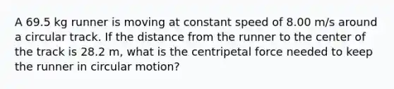 A 69.5 kg runner is moving at constant speed of 8.00 m/s around a circular track. If the distance from the runner to the center of the track is 28.2 m, what is the centripetal force needed to keep the runner in circular motion?