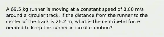 A 69.5 kg runner is moving at a constant speed of 8.00 m/s around a circular track. If the distance from the runner to the center of the track is 28.2 m, what is the centripetal force needed to keep the runner in circular motion?