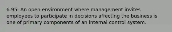 6.95: An open environment where management invites employees to participate in decisions affecting the business is one of primary components of an internal control system.