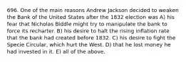 696. One of the main reasons Andrew Jackson decided to weaken the Bank of the United States after the 1832 election was A) his fear that Nicholas Biddle might try to manipulate the bank to force its recharter. B) his desire to halt the rising inflation rate that the bank had created before 1832. C) his desire to fight the Specie Circular, which hurt the West. D) that he lost money he had invested in it. E) all of the above.