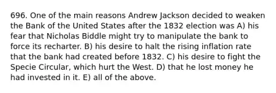 696. One of the main reasons Andrew Jackson decided to weaken the Bank of the United States after the 1832 election was A) his fear that Nicholas Biddle might try to manipulate the bank to force its recharter. B) his desire to halt the rising inflation rate that the bank had created before 1832. C) his desire to fight the Specie Circular, which hurt the West. D) that he lost money he had invested in it. E) all of the above.